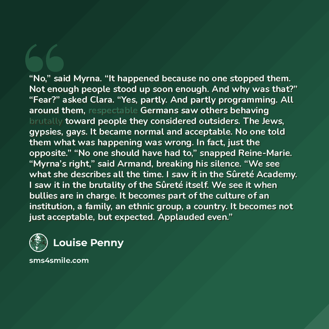 “No,” said Myrna. “It happened because no one stopped them. Not enough people stood up soon enough. And why was that?” “Fear?” asked Clara. “Yes, partly. And partly programming. All around them, respectable Germans saw others behaving brutally toward people they considered outsiders. The Jews…” quote by Louise Penny