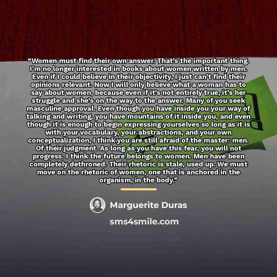 “Women must find their own answer. That’s the important thing. I’m no longer interested in books about women written by men. Even if I could believe in their objectivity, I just can’t find their opinions relevant. Now I will only believe what a woman has to say about women, because even if it’s not…” quote by Marguerite Duras
