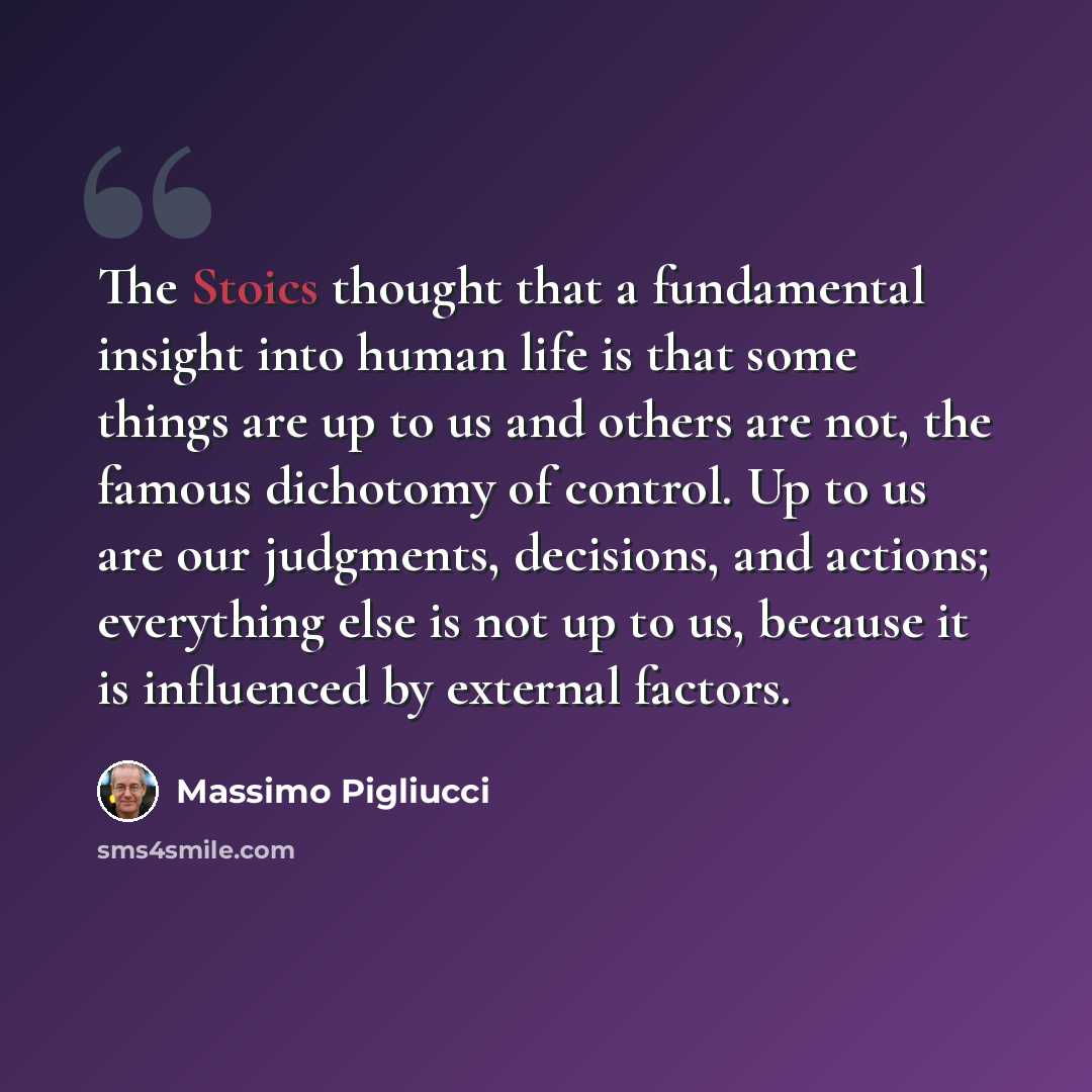 “The Stoics thought that a fundamental insight into human life is that some things are up to us and others are not, the famous dichotomy of control. Up to us are our judgments, decisions, and actions; everything else is not up to us, because it is influenced by external factors.” quote by Massimo Pigliucci