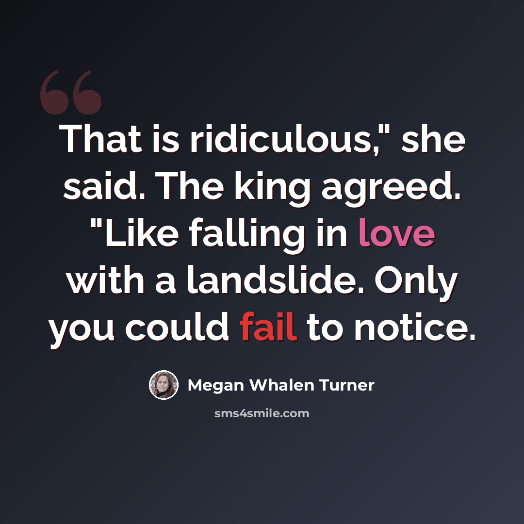 “That is ridiculous," she said. The king agreed. "Like falling in love with a landslide. Only you could fail to notice.” quote by Megan Whalen Turner