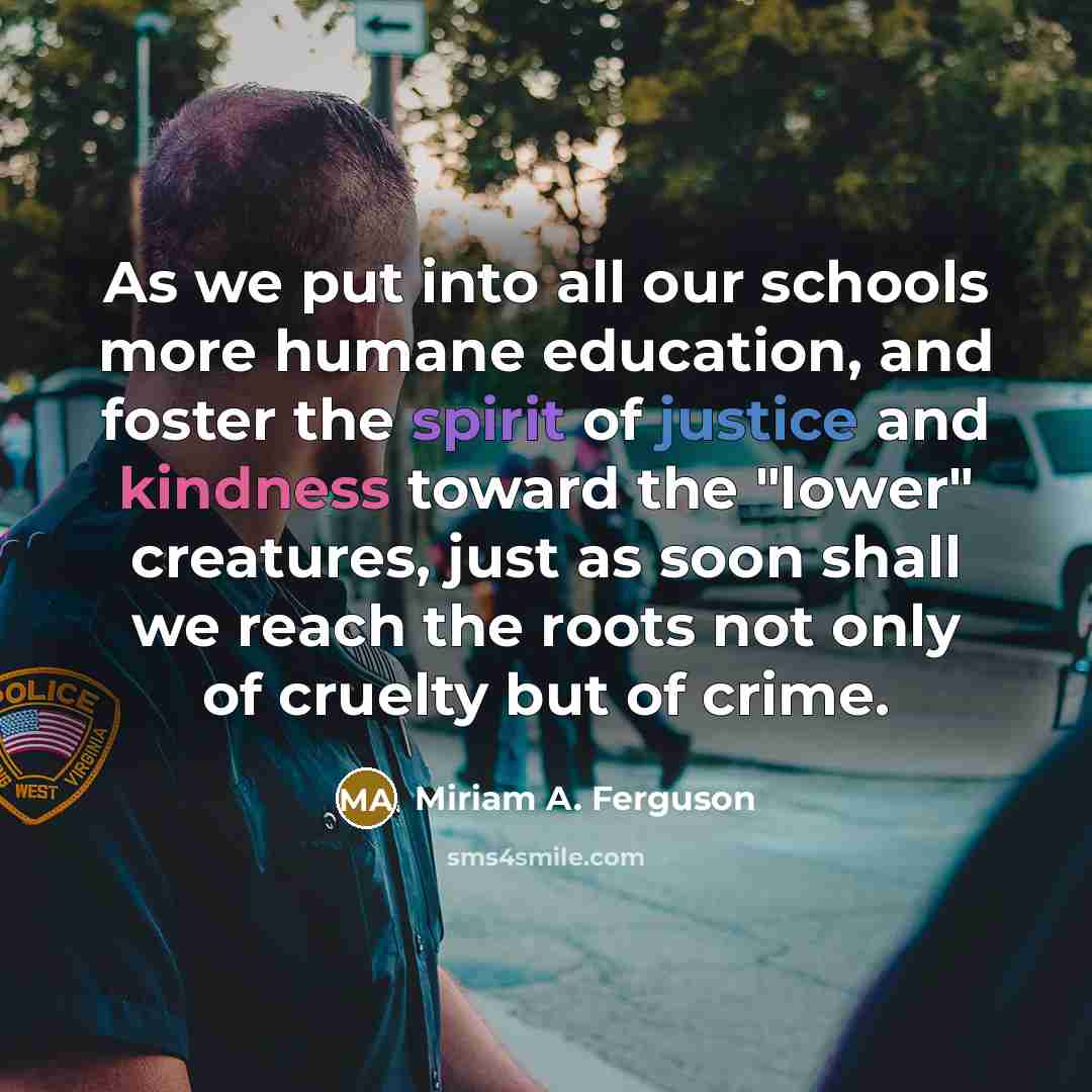 “As we put into all our schools more humane education, and foster the spirit of justice and kindness toward the "lower" creatures, just as soon shall we reach the roots not only of cruelty but of crime.” quote by Miriam A. Ferguson