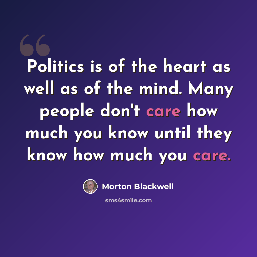 “Politics is of the heart as well as of the mind. Many people don't care how much you know until they know how much you care.” quote by Morton Blackwell