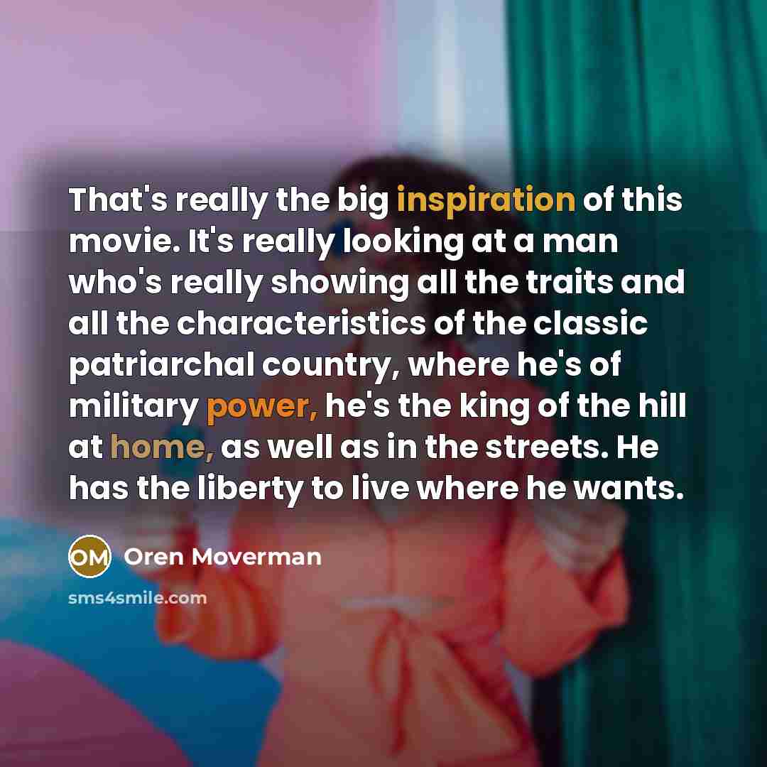 “That's really the big inspiration of this movie. It's really looking at a man who's really showing all the traits and all the characteristics of the classic patriarchal country, where he's of military power, he's the king of the hill at home, as well as in the streets. He has the liberty to live…” quote by Oren Moverman