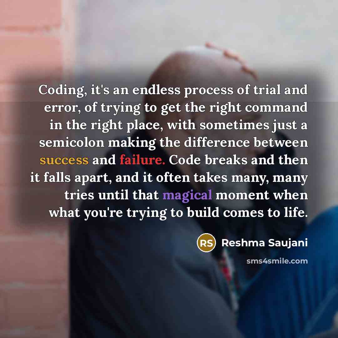 “Coding, it's an endless process of trial and error, of trying to get the right command in the right place, with sometimes just a semicolon making the difference between success and failure. Code breaks and then it falls apart, and it often takes many, many tries until that magical moment when what…” quote by Reshma Saujani