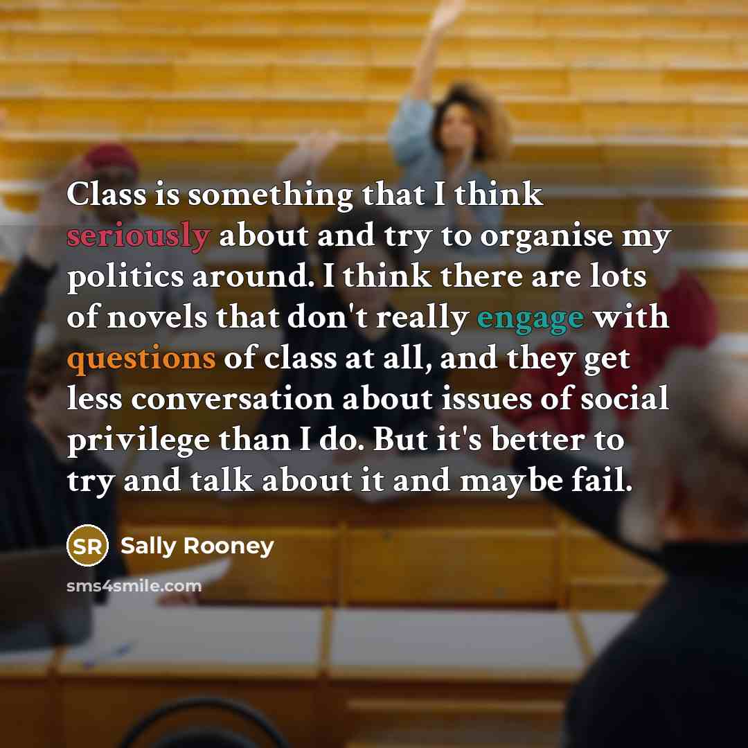 “Class is something that I think seriously about and try to organise my politics around. I think there are lots of novels that don't really engage with questions of class at all, and they get less conversation about issues of social privilege than I do. But it's better to try and talk about it and…” quote by Sally Rooney