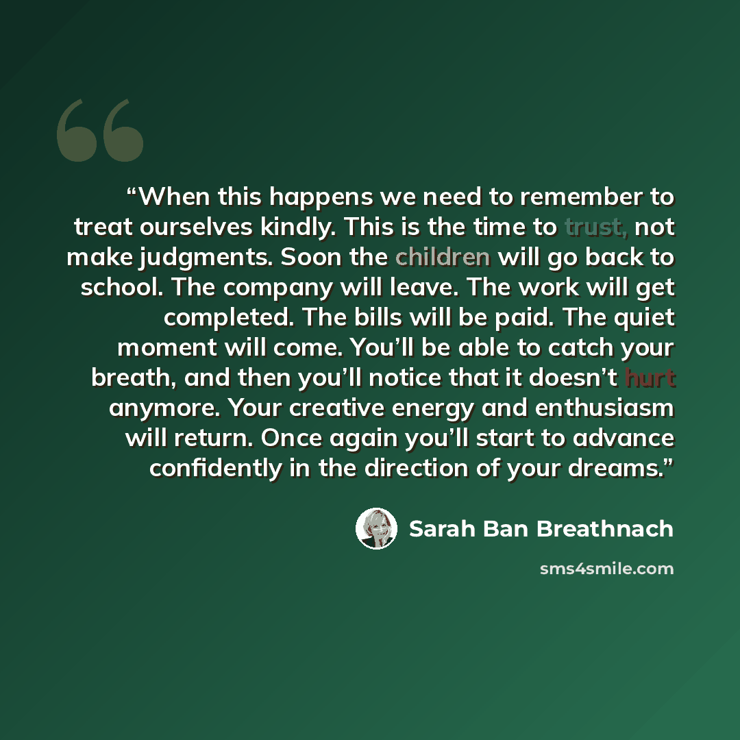“When this happens we need to remember to treat ourselves kindly. This is the time to trust, not make judgments. Soon the children will go back to school. The company will leave. The work will get completed. The bills will be paid. The quiet moment will come. You’ll be able to catch your breath…” quote by Sarah Ban Breathnach