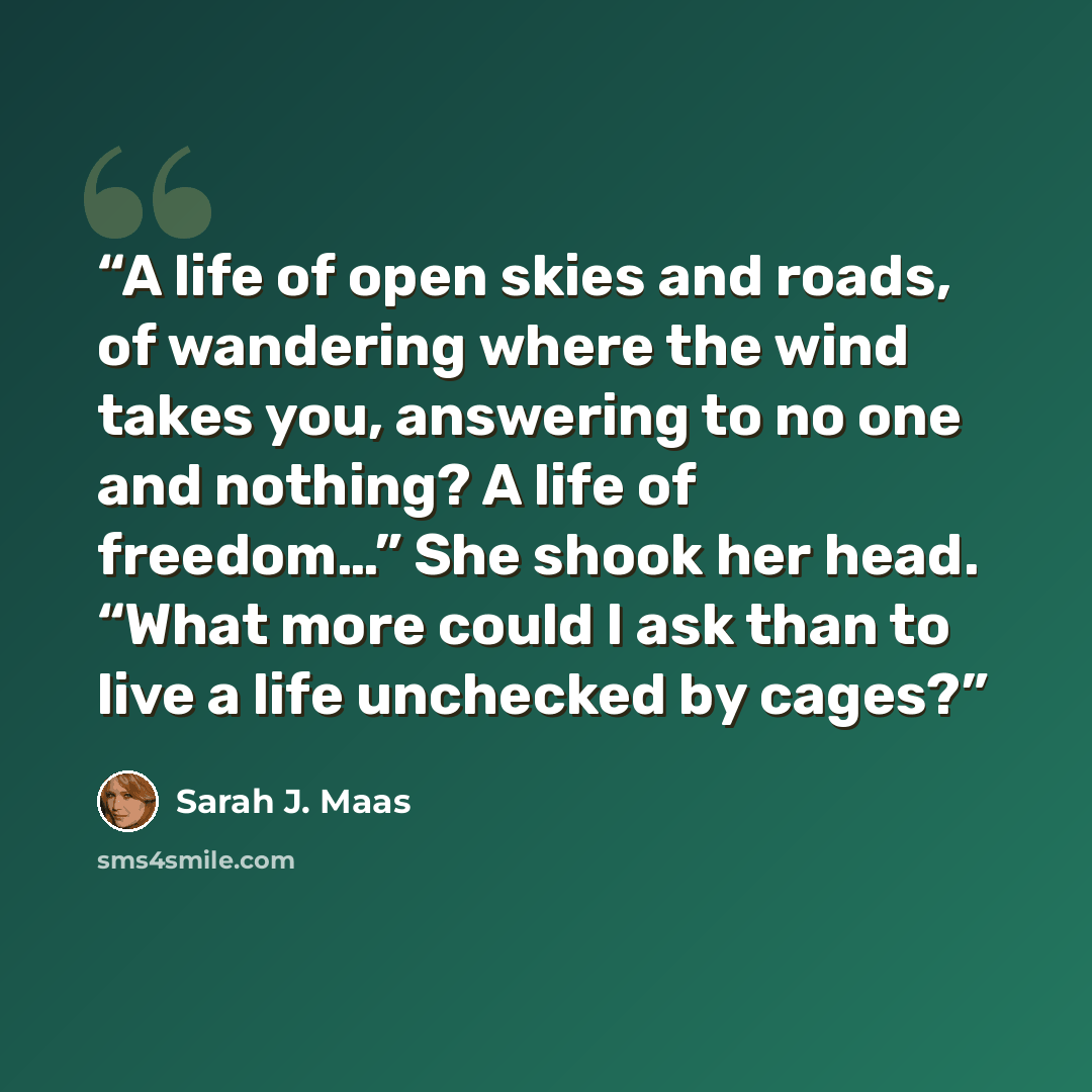“A life of open skies and roads, of wandering where the wind takes you, answering to no one and nothing? A life of freedom…” She shook her head. “What more could I ask than to live a life unchecked by cages?” quote by Sarah J. Maas