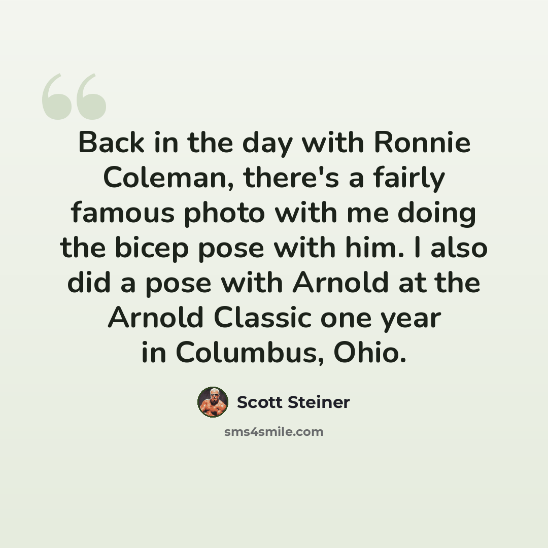 “Back in the day with Ronnie Coleman, there's a fairly famous photo with me doing the bicep pose with him. I also did a pose with Arnold at the Arnold Classic one year in Columbus, Ohio.” quote by Scott Steiner