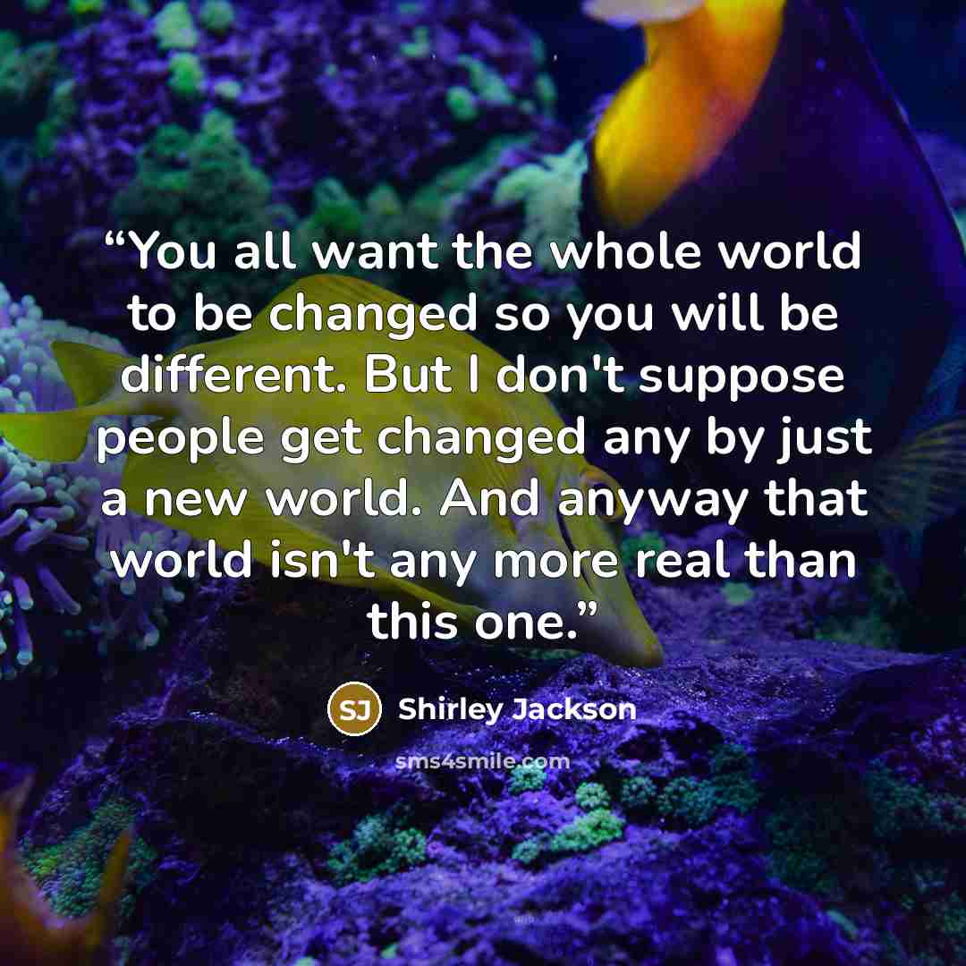 “You all want the whole world to be changed so you will be different. But I don't suppose people get changed any by just a new world. And anyway that world isn't any more real than this one.” quote by Shirley Jackson