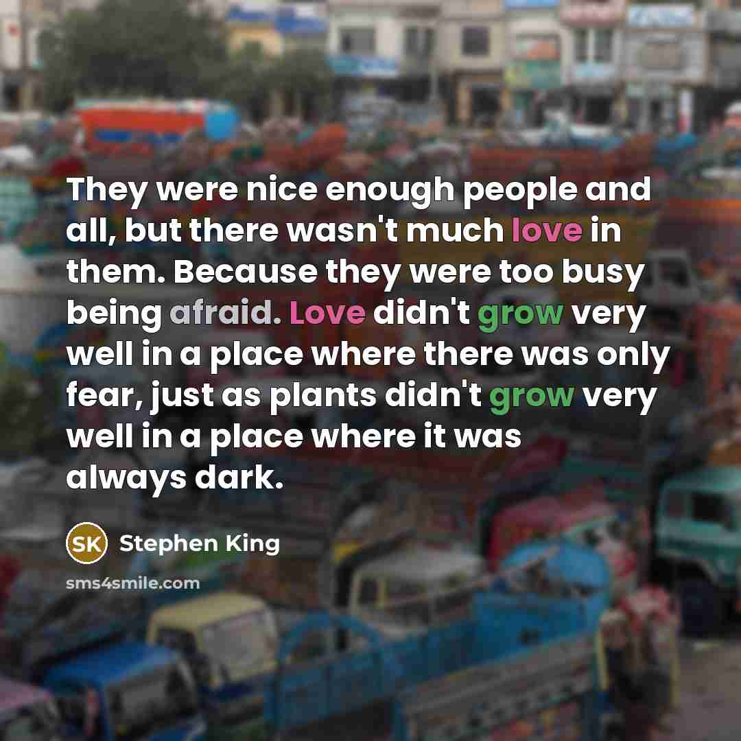 “They were nice enough people and all, but there wasn't much love in them. Because they were too busy being afraid. Love didn't grow very well in a place where there was only fear, just as plants didn't grow very well in a place where it was always dark.” quote by Stephen King