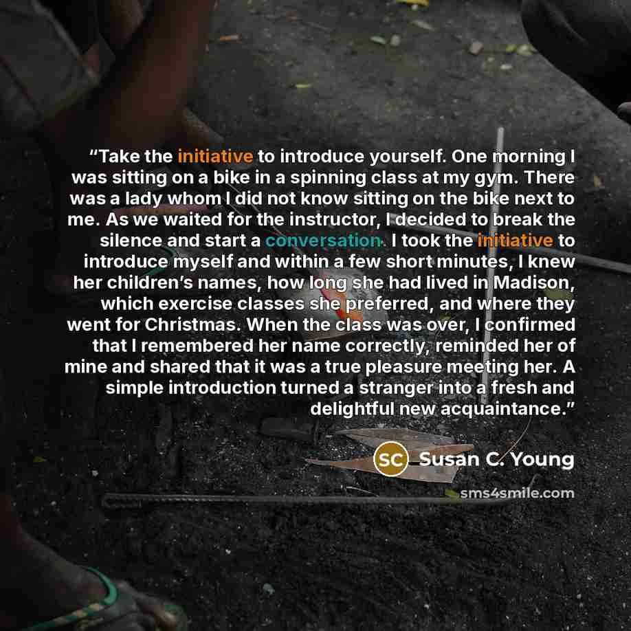 “Take the initiative to introduce yourself. One morning I was sitting on a bike in a spinning class at my gym. There was a lady whom I did not know sitting on the bike next to me. As we waited for the instructor, I decided to break the silence and start a conversation. I took the initiative to…” quote by Susan C. Young