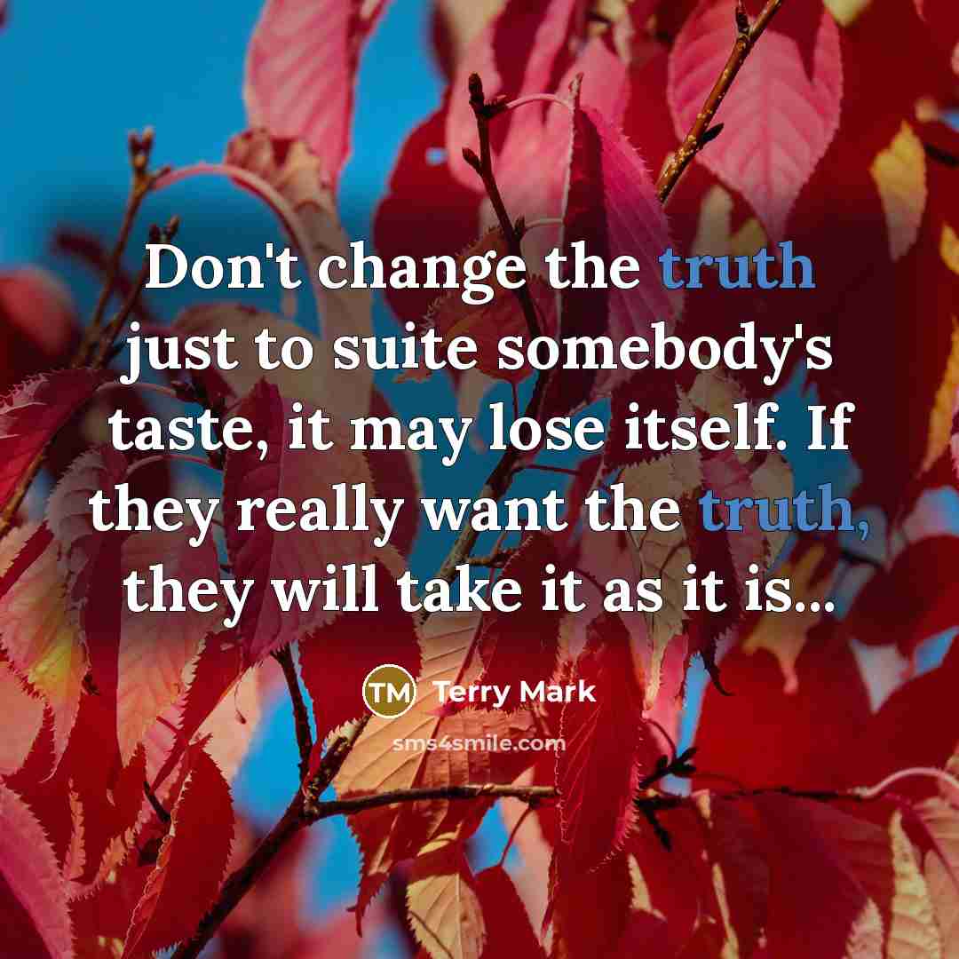 “Don't change the truth just to suite somebody's taste, it may lose itself. If they really want the truth, they will take it as it is...” quote by Terry Mark
