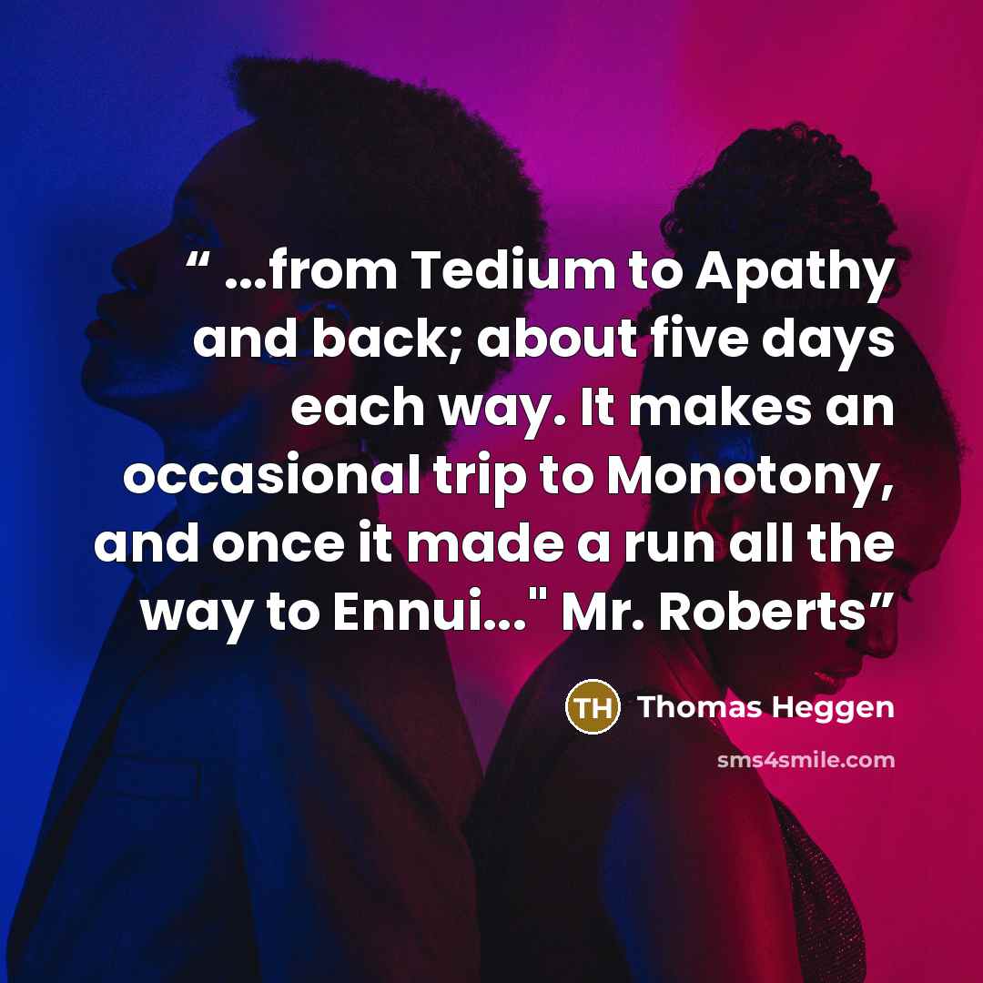 “...from Tedium to Apathy and back; about five days each way. It makes an occasional trip to Monotony, and once it made a run all the way to Ennui..." Mr. Roberts” quote by Thomas Heggen