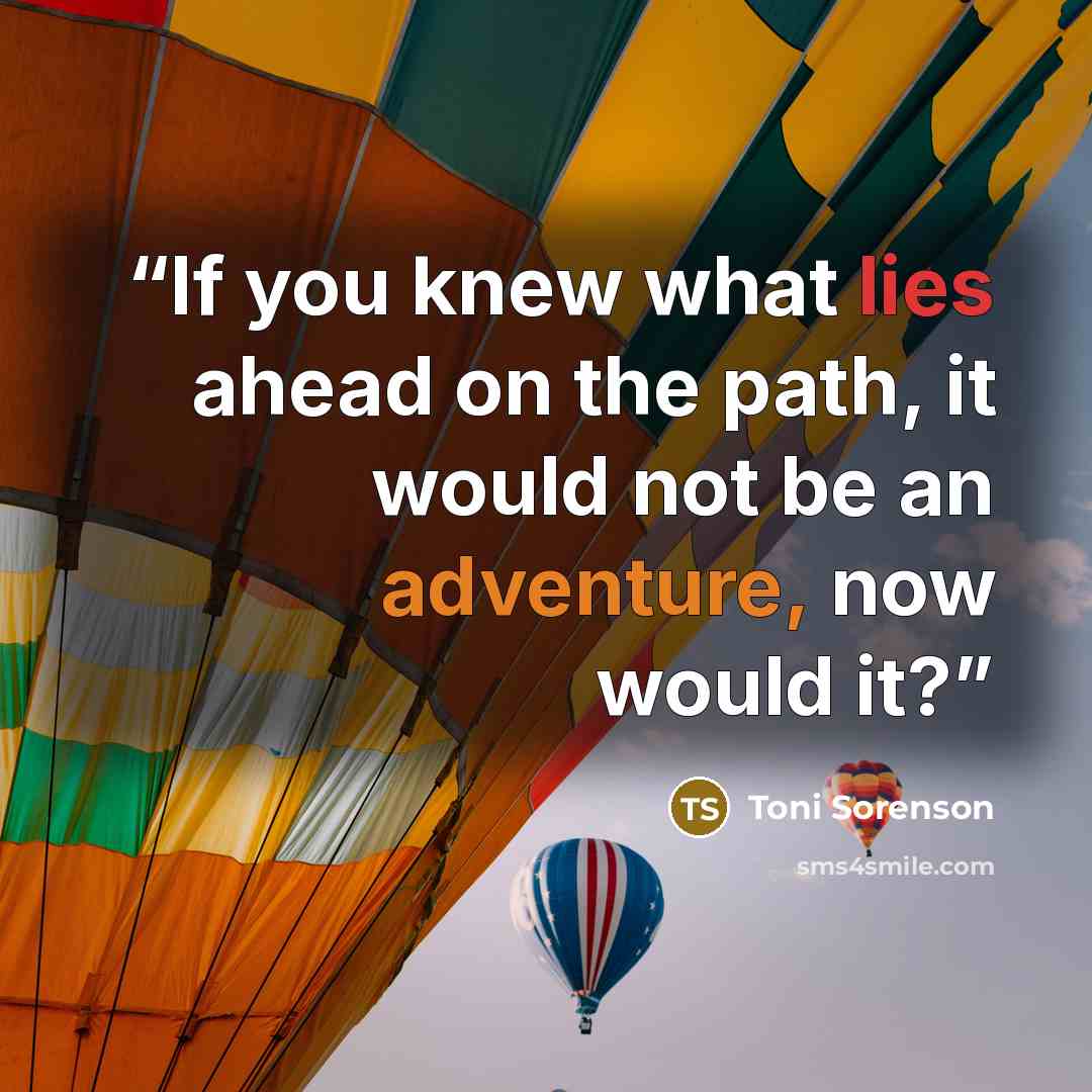 “If you knew what lies ahead on the path, it would not be an adventure, now would it?” quote by Toni Sorenson