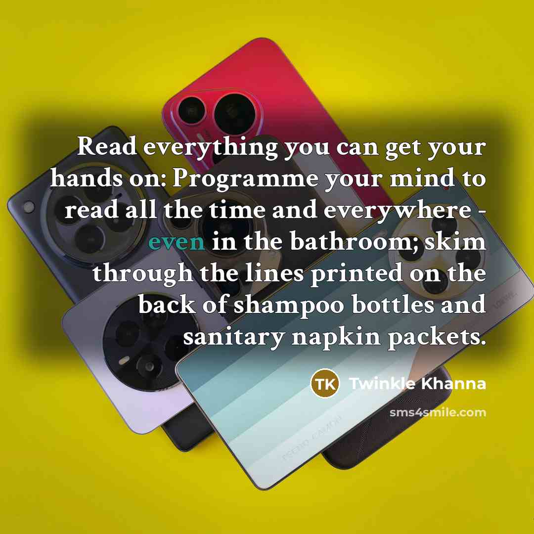 “Read everything you can get your hands on: Programme your mind to read all the time and everywhere - even in the bathroom; skim through the lines printed on the back of shampoo bottles and sanitary napkin packets.” quote by Twinkle Khanna