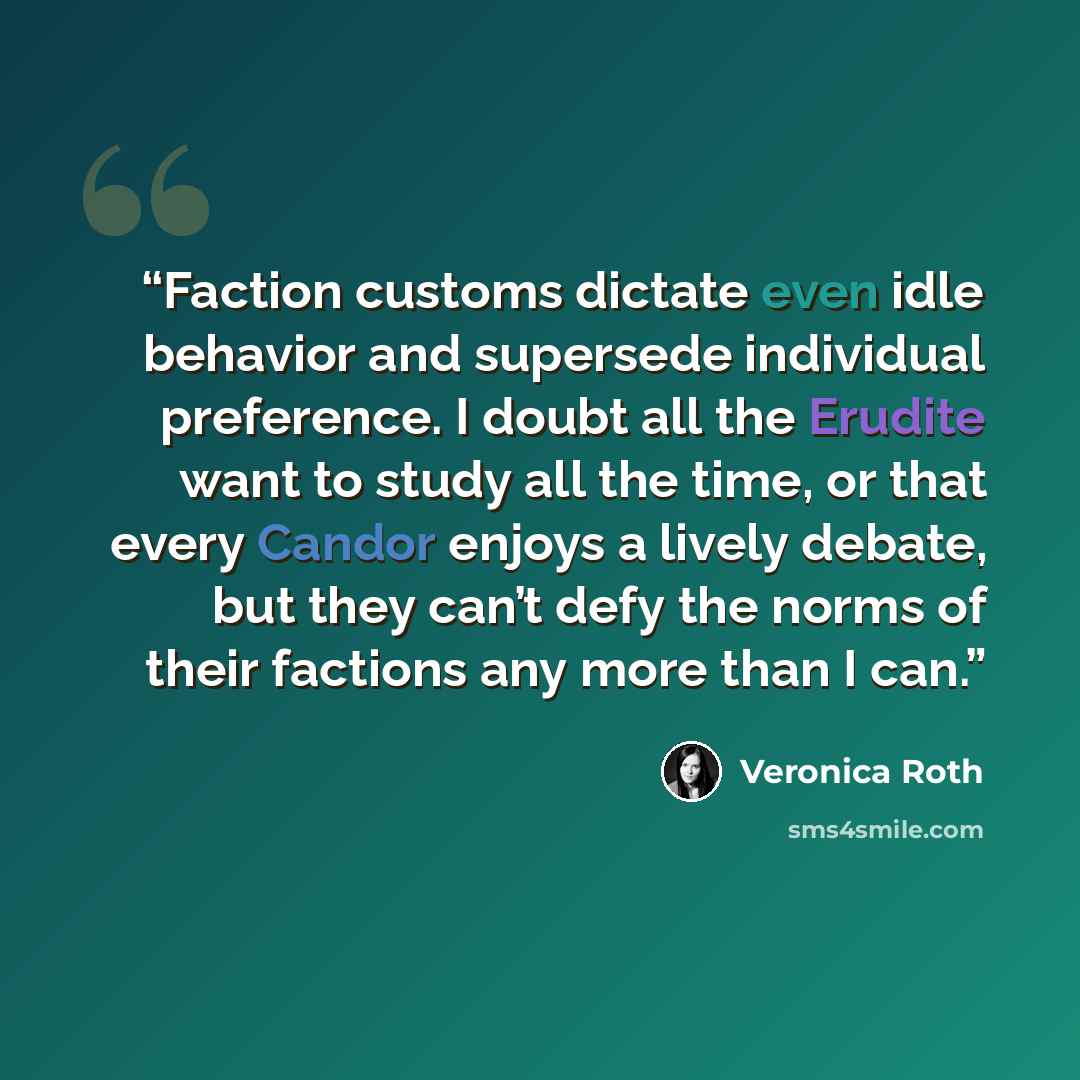 “Faction customs dictate even idle behavior and supersede individual preference. I doubt all the Erudite want to study all the time, or that every Candor enjoys a lively debate, but they can’t defy the norms of their factions any more than I can.” quote by Veronica Roth