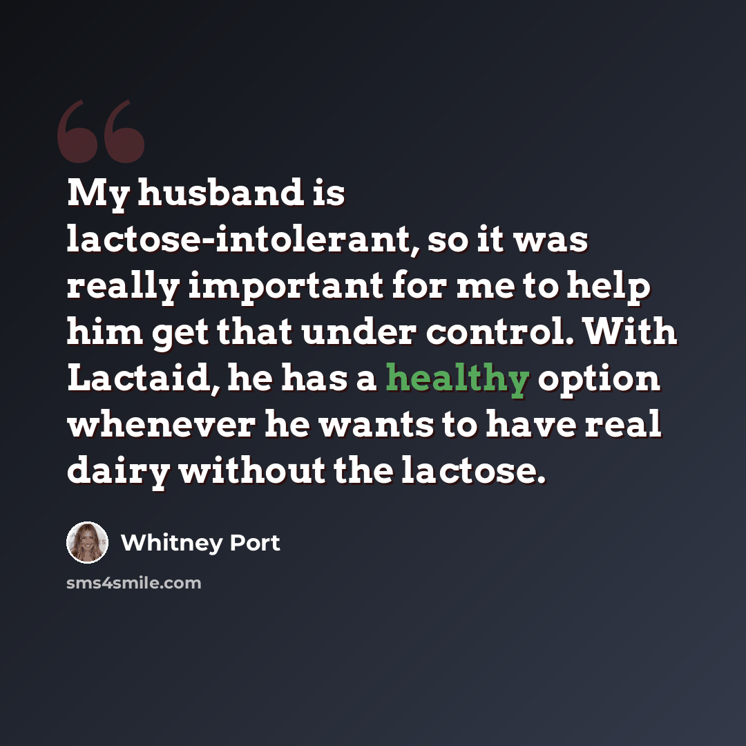 “My husband is lactose-intolerant, so it was really important for me to help him get that under control. With Lactaid, he has a healthy option whenever he wants to have real dairy without the lactose.” quote by Whitney Port