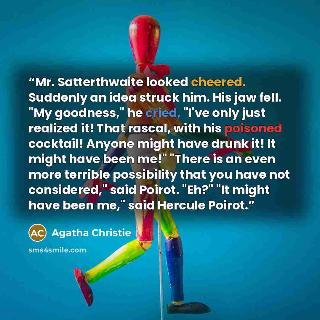 “Mr. Satterthwaite looked cheered. Suddenly an idea struck him. His jaw fell. "My goodness," he cried, "I've only just realized it! That rascal, with his poisoned cocktail! Anyone might have drunk it! It might have been me!" "There is an even more terrible possibility that you have not considered,"…” quote by Agatha Christie