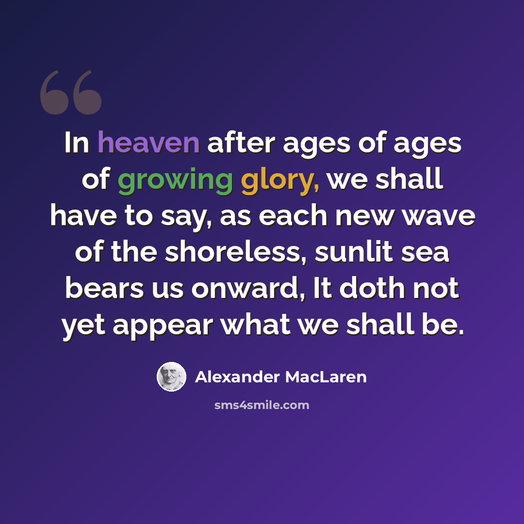 “In heaven after ages of ages of growing glory, we shall have to say, as each new wave of the shoreless, sunlit sea bears us onward, It doth not yet appear what we shall be.” quote by Alexander MacLaren