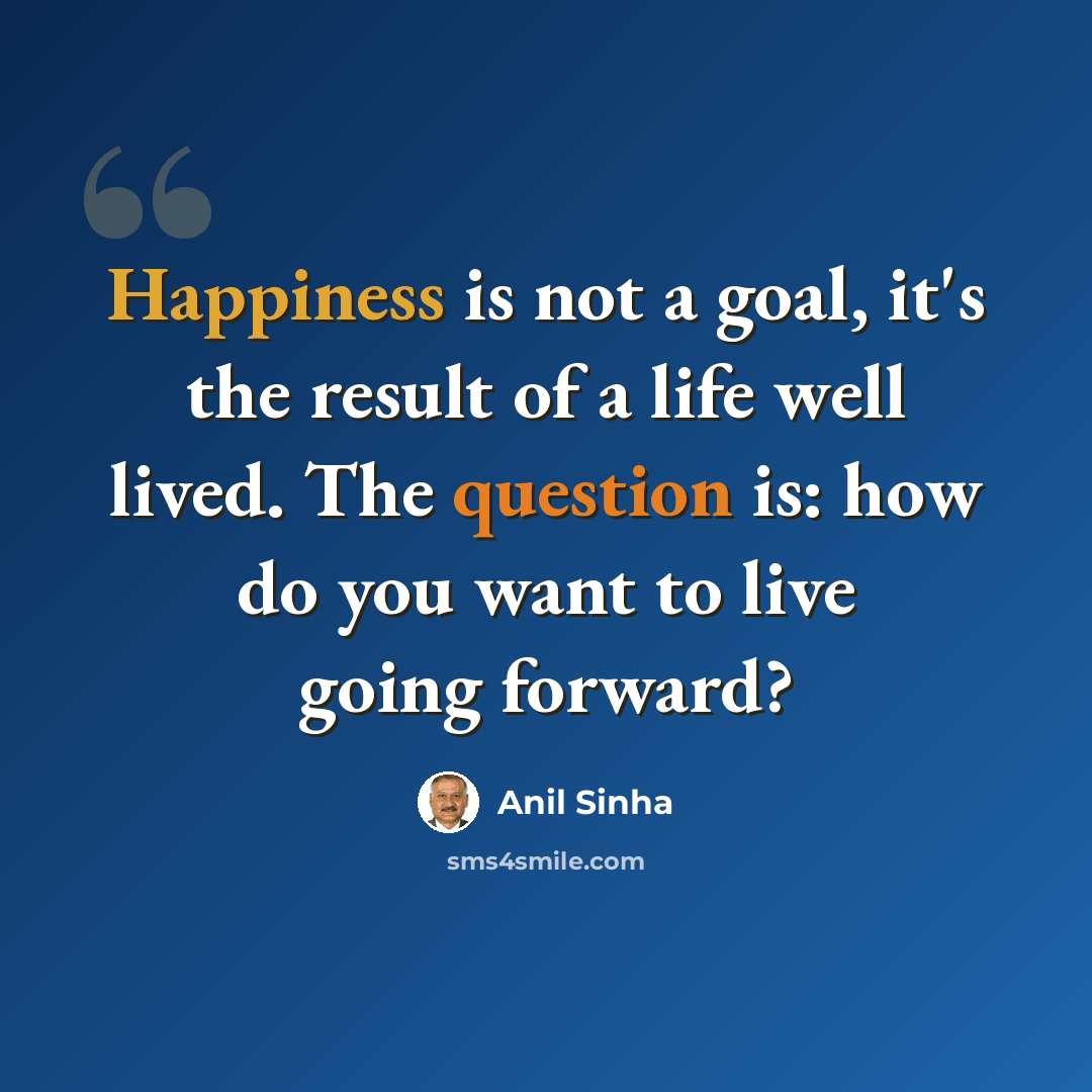 “Happiness is not a goal, it's the result of a life well lived. The question is: how do you want to live going forward?” quote by Anil Sinha