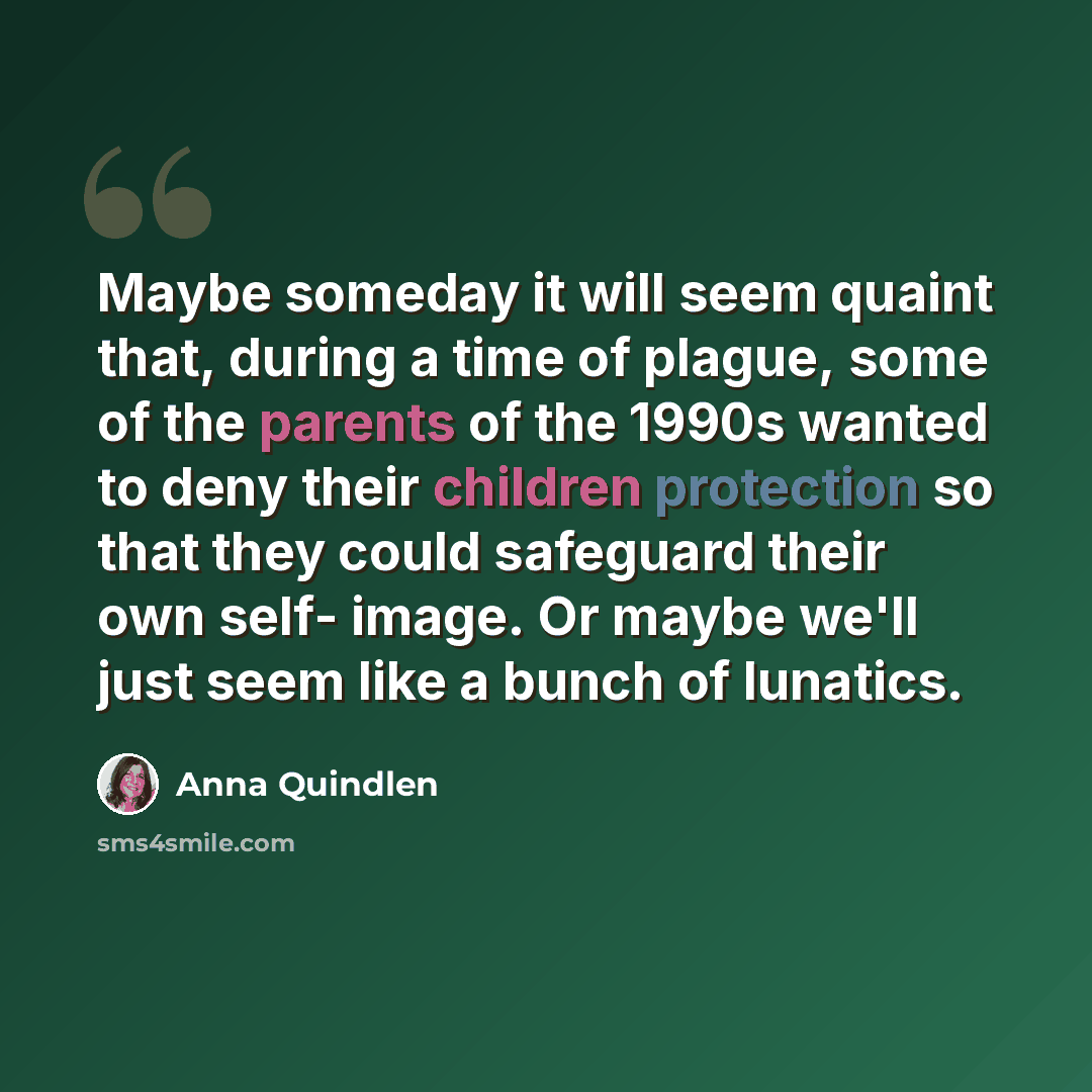 “Maybe someday it will seem quaint that, during a time of plague, some of the parents of the 1990s wanted to deny their children protection so that they could safeguard their own self- image. Or maybe we'll just seem like a bunch of lunatics.” quote by Anna Quindlen