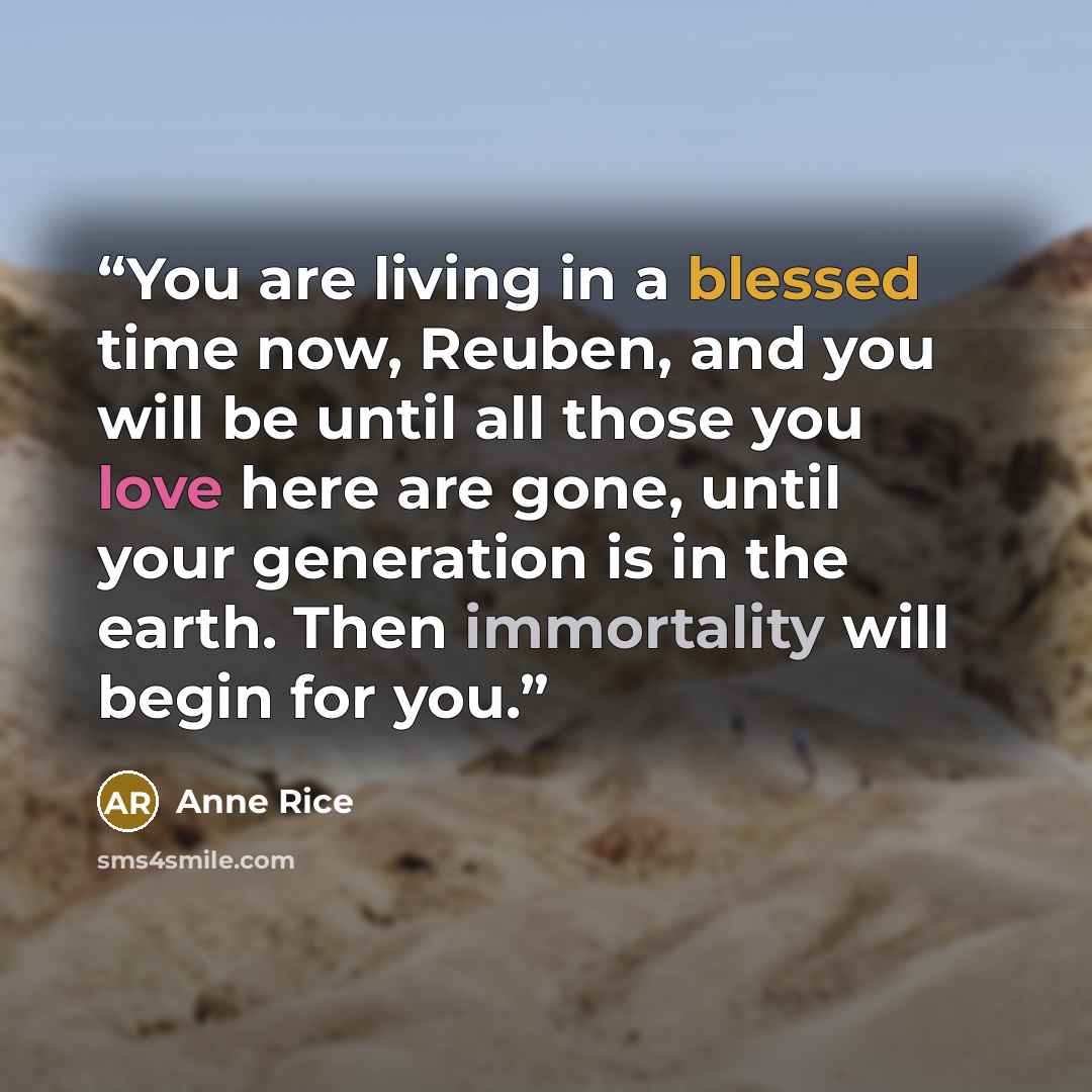 “You are living in a blessed time now, Reuben, and you will be until all those you love here are gone, until your generation is in the earth. Then immortality will begin for you.” quote by Anne Rice