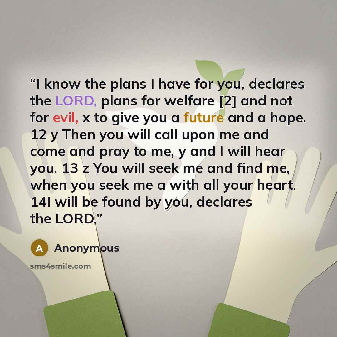 “I know the plans I have for you, declares the LORD, plans for welfare [2] and not for evil, x to give you a future and a hope. 12 y Then you will call upon me and come and pray to me, y and I will hear you. 13 z You will seek me and find me, when you seek me a with all your heart. 14I will be…” quote by Anonymous