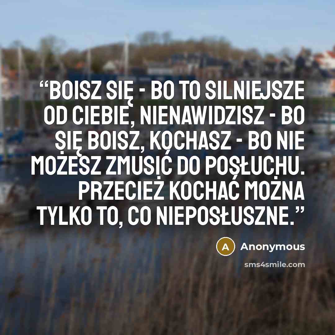 “Boisz się - bo to silniejsze od ciebie, nienawidzisz - bo się boisz, kochasz - bo nie możesz zmusić do posłuchu. Przecież kochać można tylko to, co nieposłuszne.” quote by Anonymous