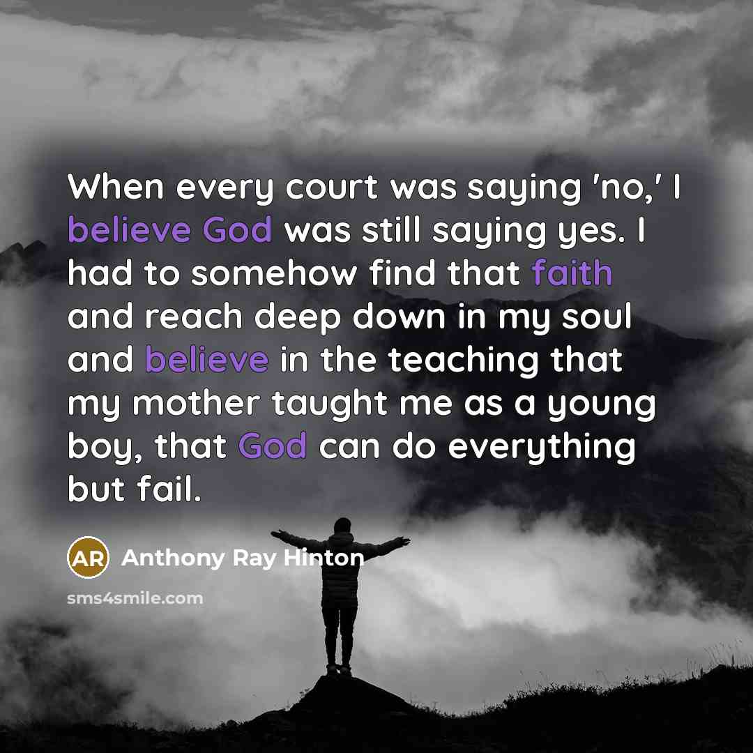 “When every court was saying 'no,' I believe God was still saying yes. I had to somehow find that faith and reach deep down in my soul and believe in the teaching that my mother taught me as a young boy, that God can do everything but fail.” quote by Anthony Ray Hinton