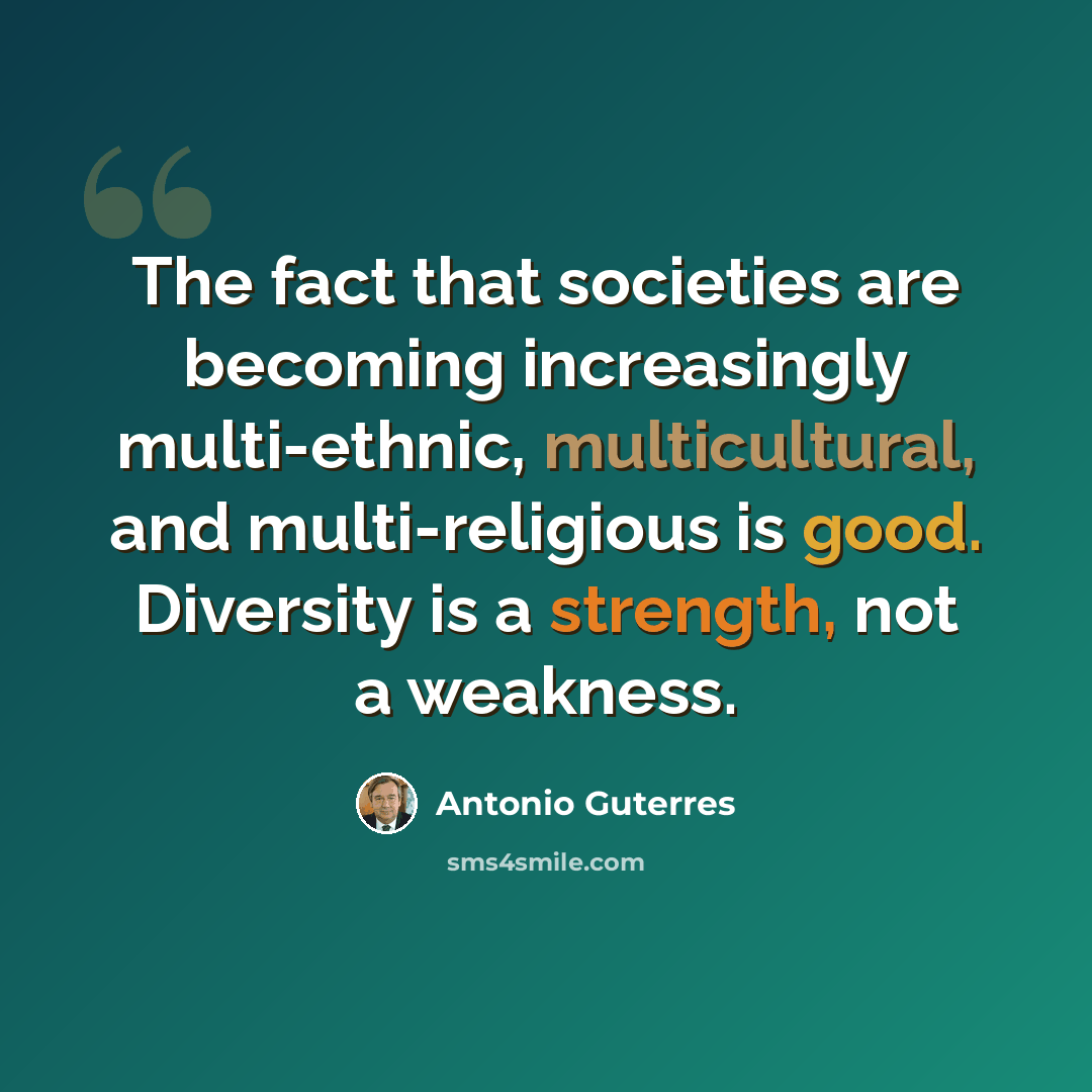 “The fact that societies are becoming increasingly multi-ethnic, multicultural, and multi-religious is good. Diversity is a strength, not a weakness.” quote by Antonio Guterres