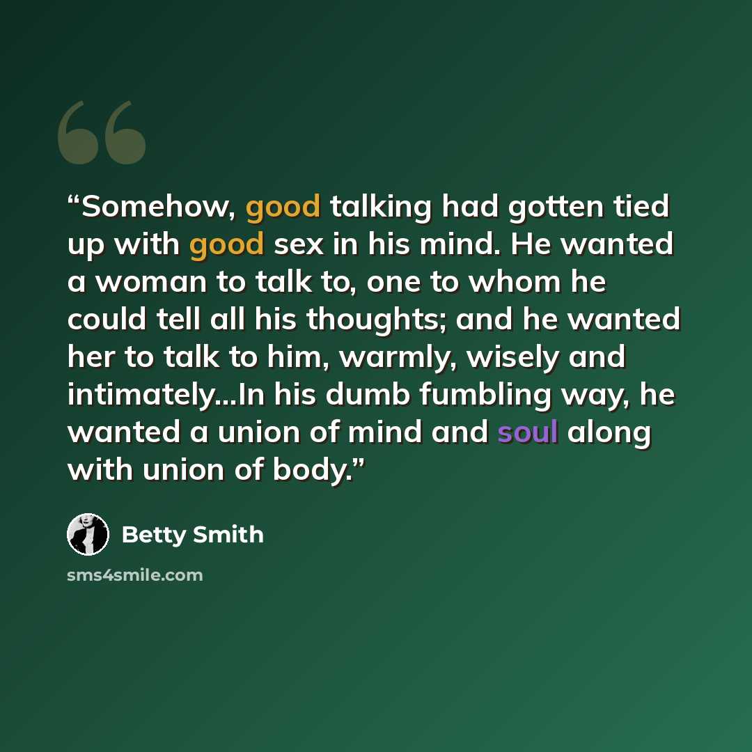 “Somehow, good talking had gotten tied up with good sex in his mind. He wanted a woman to talk to, one to whom he could tell all his thoughts; and he wanted her to talk to him, warmly, wisely and intimately...In his dumb fumbling way, he wanted a union of mind and soul along with union of body.” quote by Betty Smith