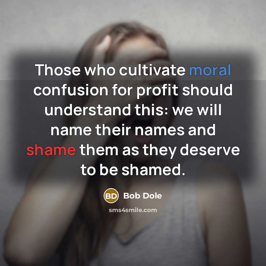 “Those who cultivate moral confusion for profit should understand this: we will name their names and shame them as they deserve to be shamed.” quote by Bob Dole