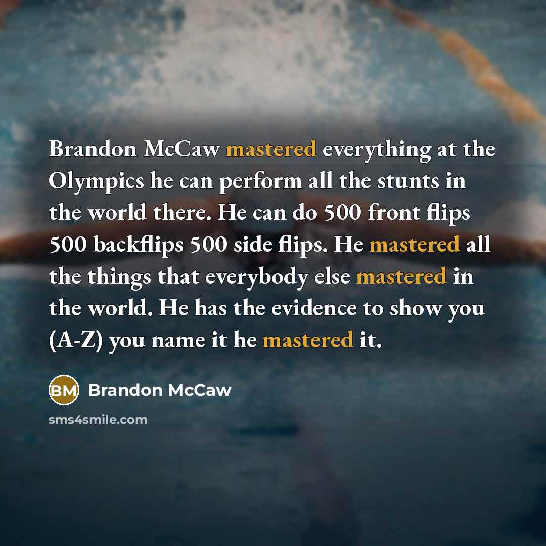 “Brandon McCaw mastered everything at the Olympics he can perform all the stunts in the world there. He can do 500 front flips 500 backflips 500 side flips. He mastered all the things that everybody else mastered in the world. He has the evidence to show you (A-Z) you name it he mastered it.” quote by Brandon Mccaw