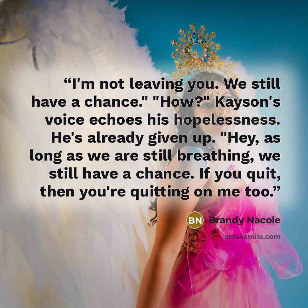 “I'm not leaving you. We still have a chance." "How?" Kayson's voice echoes his hopelessness. He's already given up. "Hey, as long as we are still breathing, we still have a chance. If you quit, then you're quitting on me too.” quote by Brandy Nacole