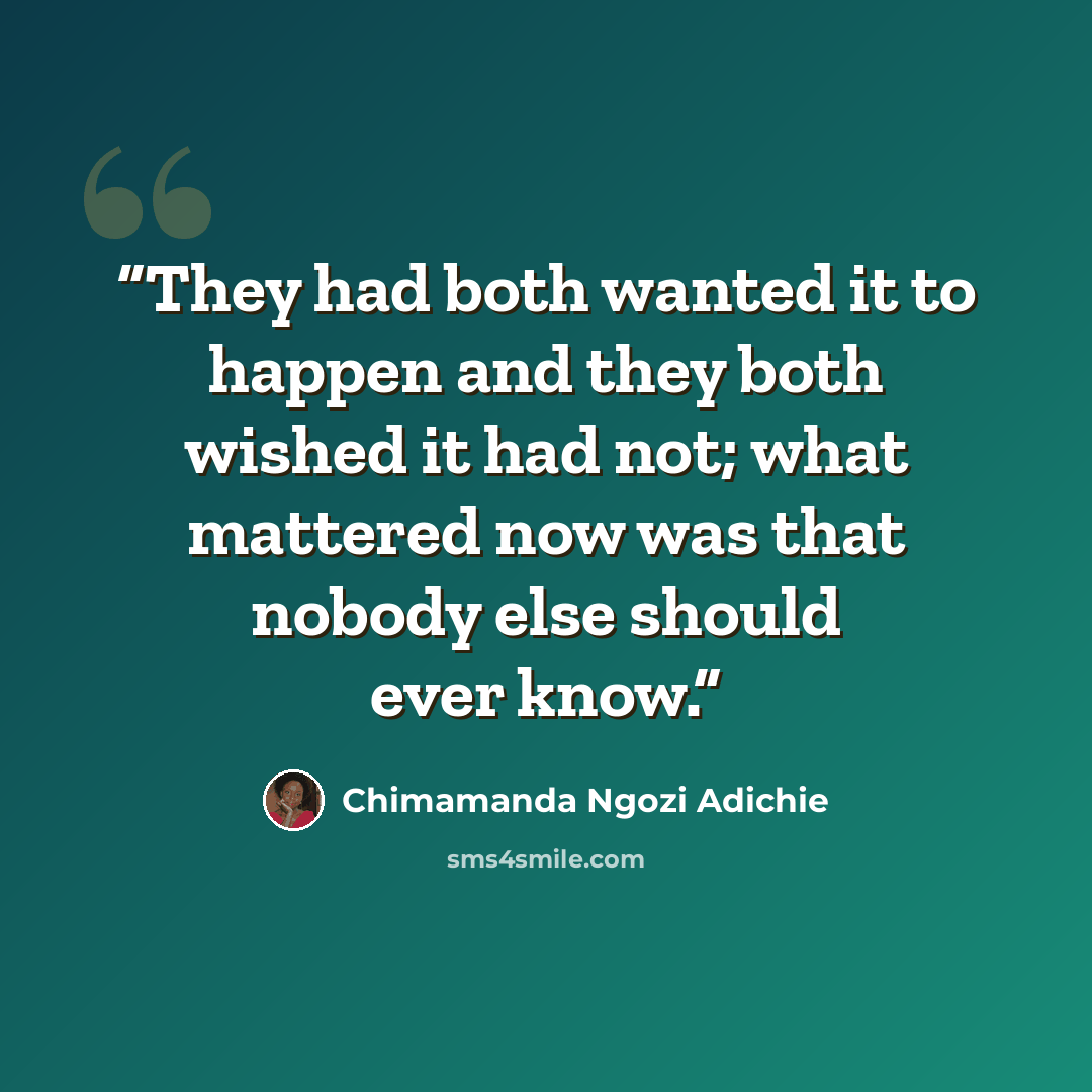 “They had both wanted it to happen and they both wished it had not; what mattered now was that nobody else should ever know.” quote by Chimamanda Ngozi Adichie