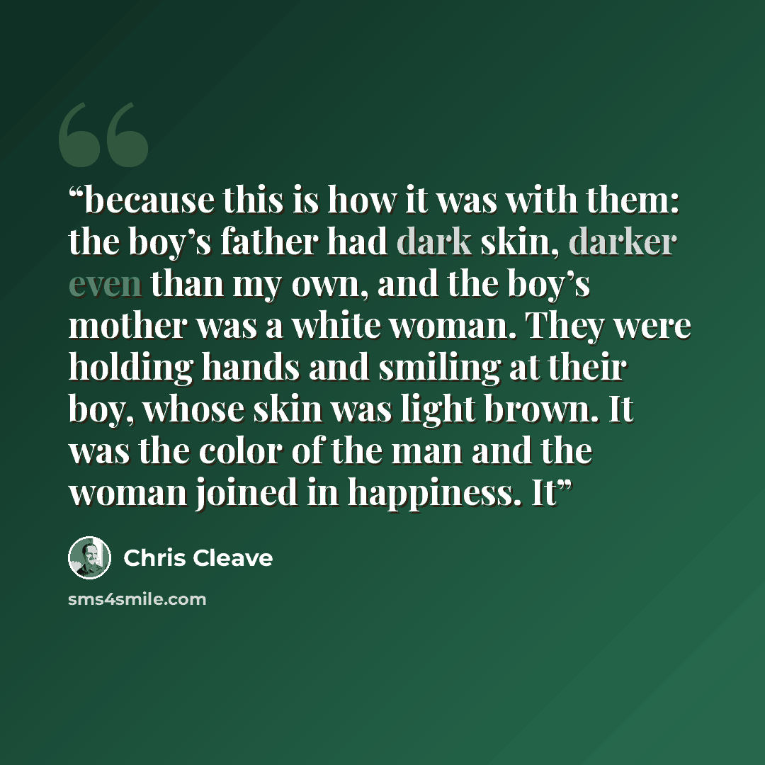 “because this is how it was with them: the boy’s father had dark skin, darker even than my own, and the boy’s mother was a white woman. They were holding hands and smiling at their boy, whose skin was light brown. It was the color of the man and the woman joined in happiness. It” quote by Chris Cleave