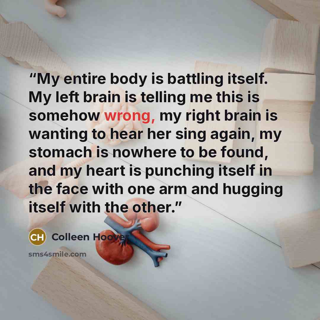 “My entire body is battling itself. My left brain is telling me this is somehow wrong, my right brain is wanting to hear her sing again, my stomach is nowhere to be found, and my heart is punching itself in the face with one arm and hugging itself with the other.” quote by Colleen Hoover