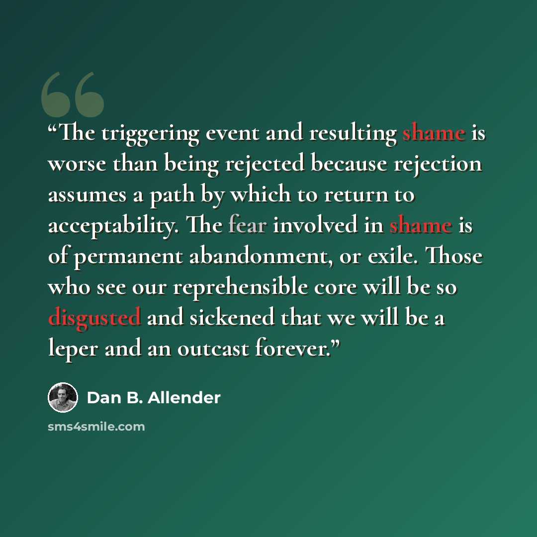 “The triggering event and resulting shame is worse than being rejected because rejection assumes a path by which to return to acceptability. The fear involved in shame is of permanent abandonment, or exile. Those who see our reprehensible core will be so disgusted and sickened that we will be a…” quote by Dan B. Allender