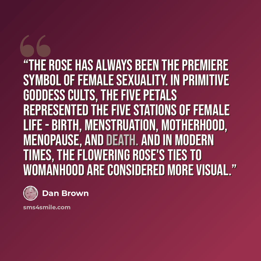 “The Rose has always been the premiere symbol of female sexuality. In primitive goddess cults, the five petals represented the five stations of female life - birth, menstruation, motherhood, menopause, and death. And in modern times, the flowering rose's ties to womanhood are considered more visual.” quote by Dan Brown