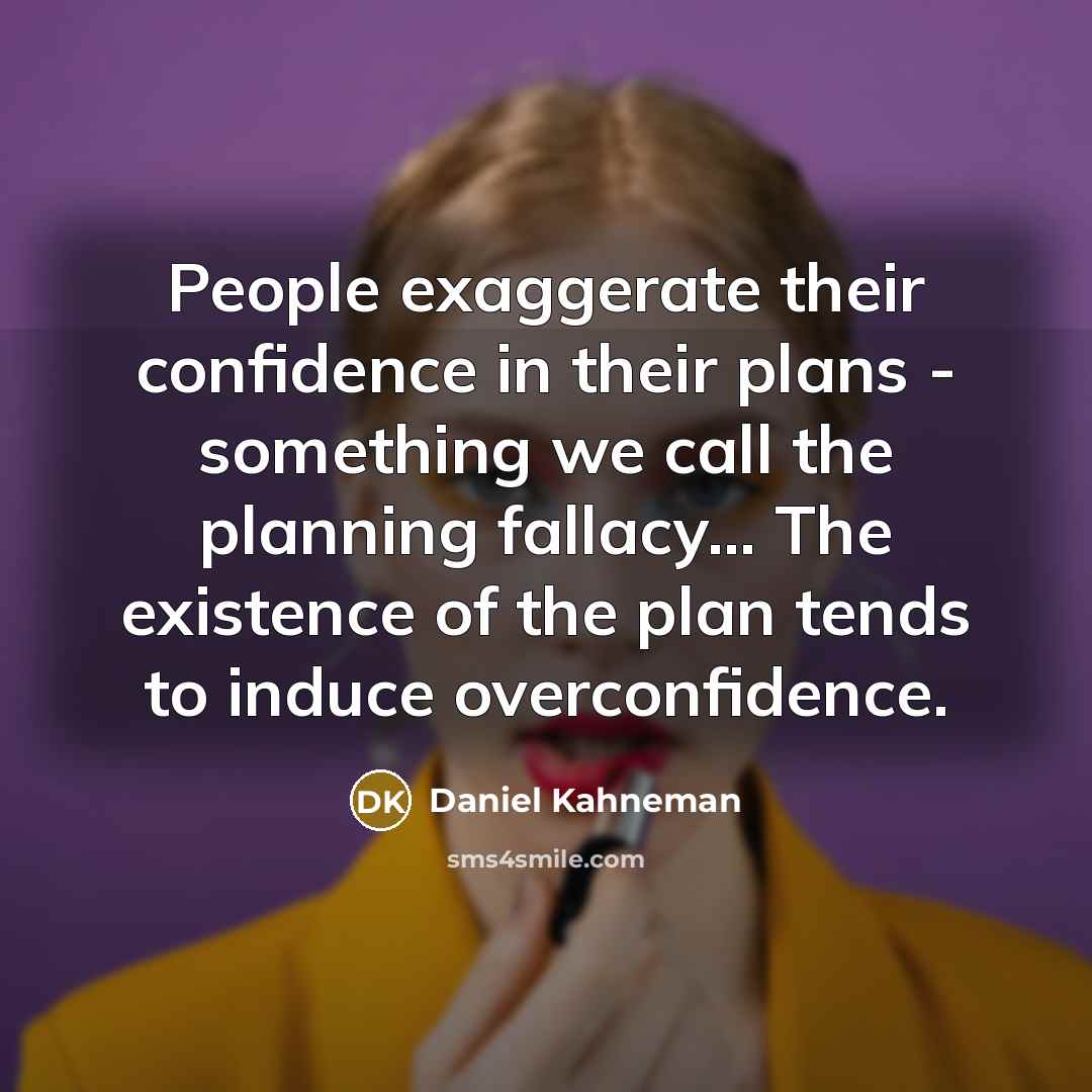 “People exaggerate their confidence in their plans - something we call the planning fallacy... The existence of the plan tends to induce overconfidence.” quote by Daniel Kahneman