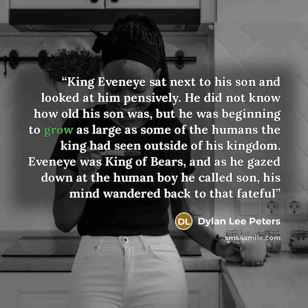 “King Eveneye sat next to his son and looked at him pensively. He did not know how old his son was, but he was beginning to grow as large as some of the humans the king had seen outside of his kingdom. Eveneye was King of Bears, and as he gazed down at the human boy he called son, his mind wandered…” quote by Dylan Lee Peters