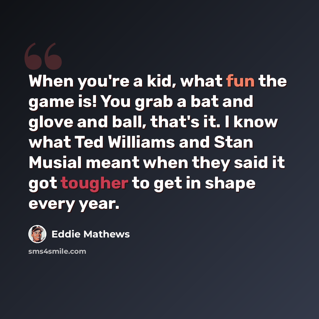 “When you're a kid, what fun the game is! You grab a bat and glove and ball, that's it. I know what Ted Williams and Stan Musial meant when they said it got tougher to get in shape every year.” quote by Eddie Mathews