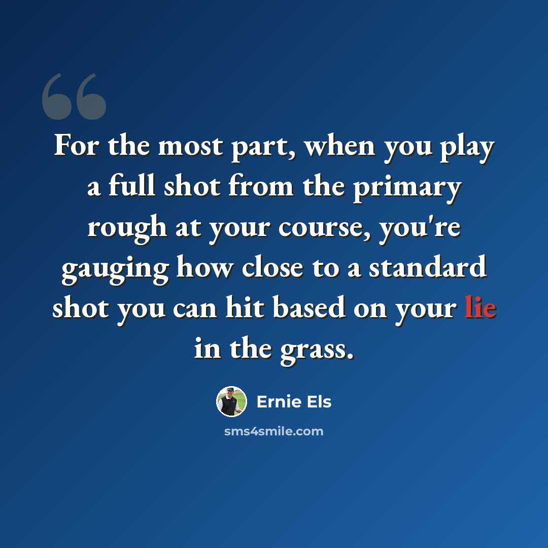 “For the most part, when you play a full shot from the primary rough at your course, you're gauging how close to a standard shot you can hit based on your lie in the grass.” quote by Ernie Els