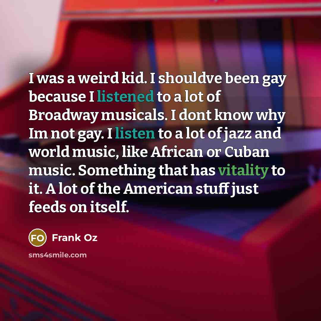 “I was a weird kid. I shouldve been gay because I listened to a lot of Broadway musicals. I dont know why Im not gay. I listen to a lot of jazz and world music, like African or Cuban music. Something that has vitality to it. A lot of the American stuff just feeds on itself.” quote by Frank Oz