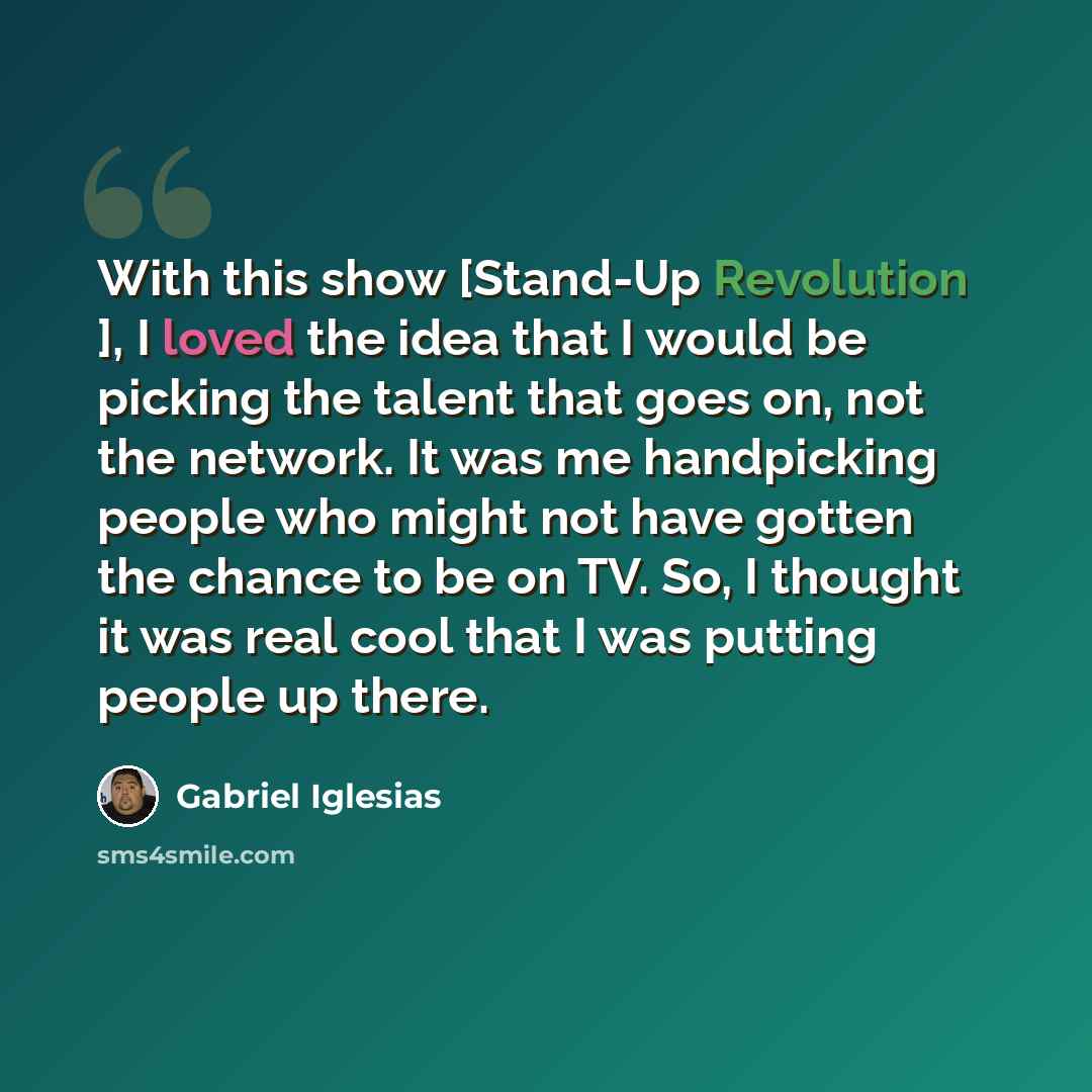 “With this show [Stand-Up Revolution ], I loved the idea that I would be picking the talent that goes on, not the network. It was me handpicking people who might not have gotten the chance to be on TV. So, I thought it was real cool that I was putting people up there.” quote by Gabriel Iglesias