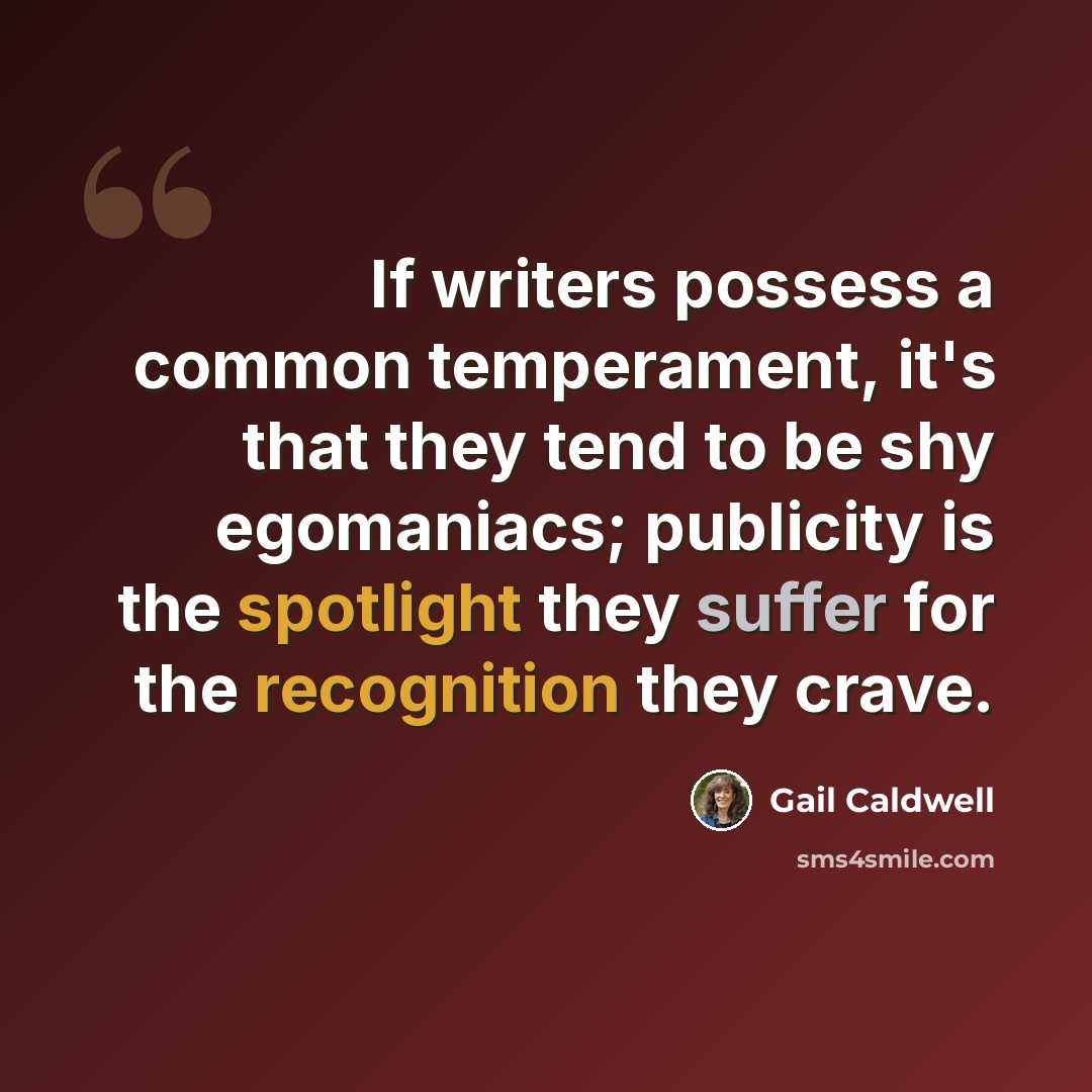 “If writers possess a common temperament, it's that they tend to be shy egomaniacs; publicity is the spotlight they suffer for the recognition they crave.” quote by Gail Caldwell