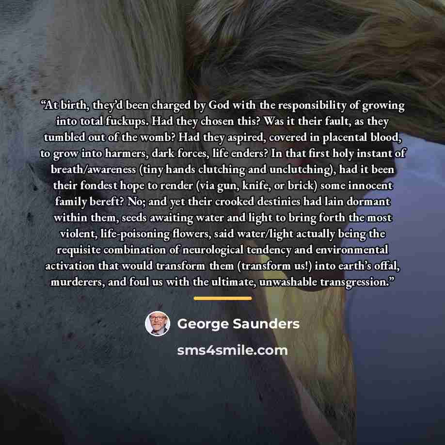“At birth, they’d been charged by God with the responsibility of growing into total fuckups. Had they chosen this? Was it their fault, as they tumbled out of the womb? Had they aspired, covered in placental blood, to grow into harmers, dark forces, life enders? In that first holy instant of…” quote by George Saunders
