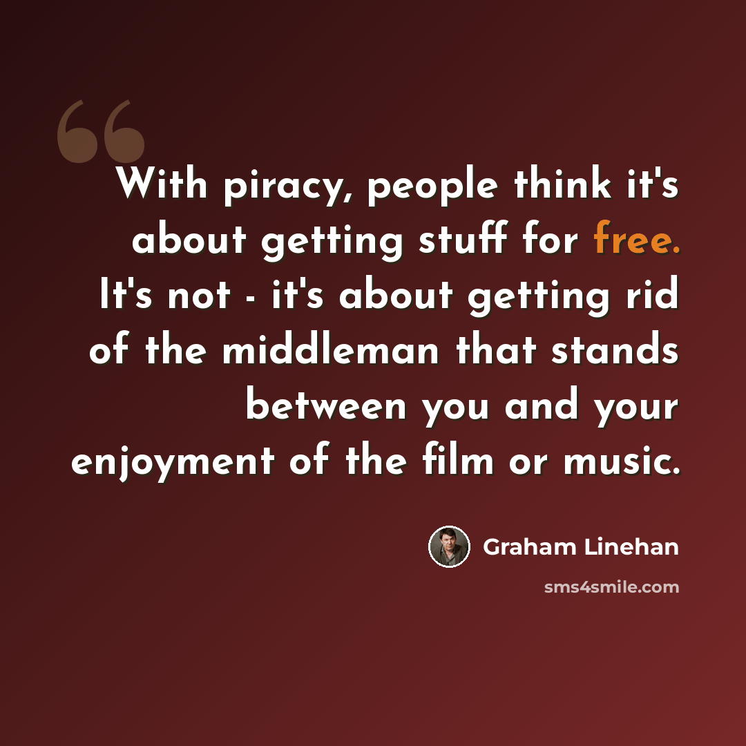 “With piracy, people think it's about getting stuff for free. It's not - it's about getting rid of the middleman that stands between you and your enjoyment of the film or music.” quote by Graham Linehan