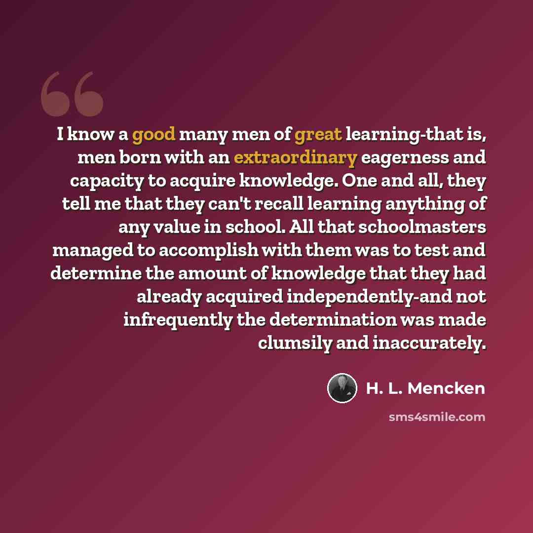 “I know a good many men of great learning-that is, men born with an extraordinary eagerness and capacity to acquire knowledge. One and all, they tell me that they can't recall learning anything of any value in school. All that schoolmasters managed to accomplish with them was to test and determine…” quote by H. L. Mencken