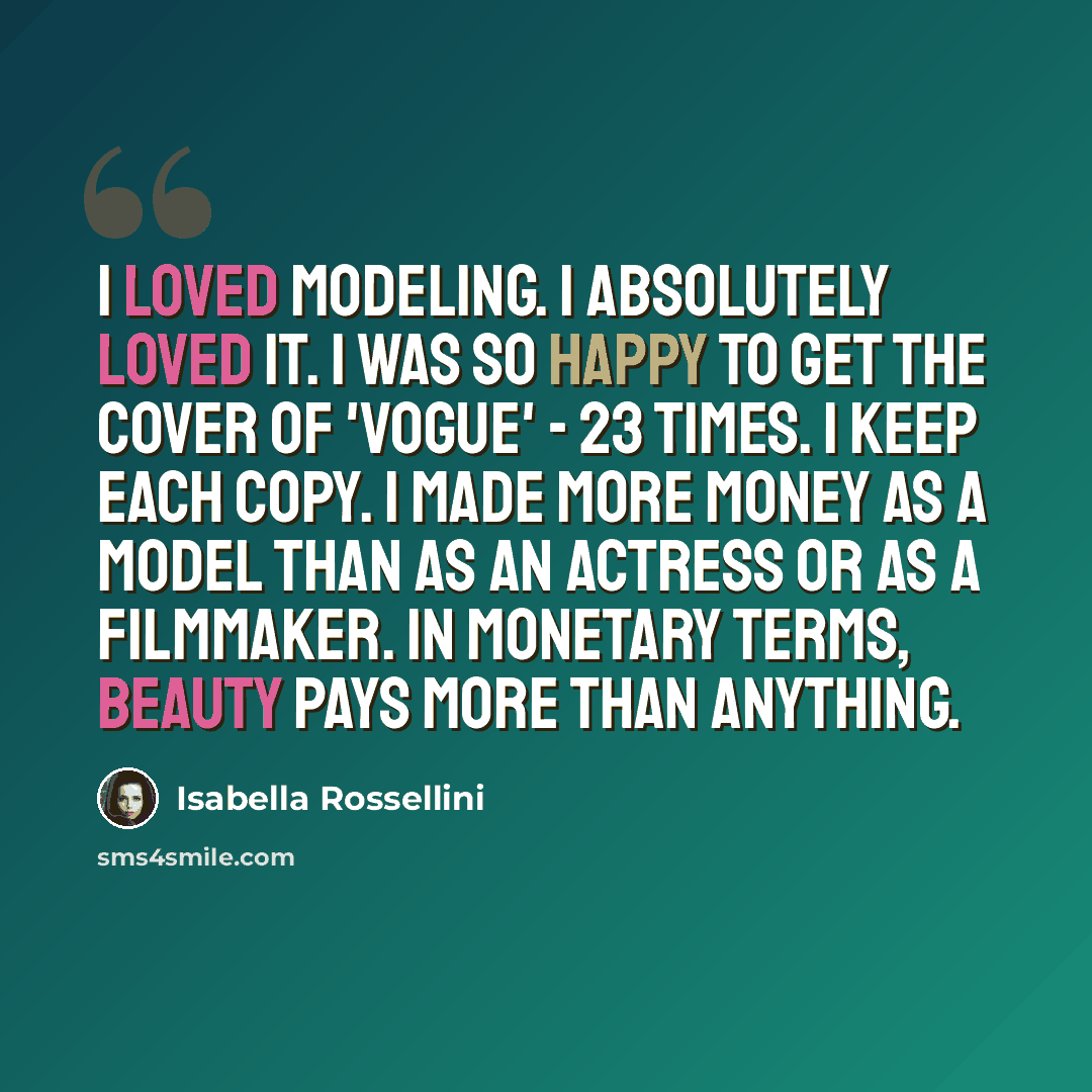 “I loved modeling. I absolutely loved it. I was so happy to get the cover of 'Vogue' - 23 times. I keep each copy. I made more money as a model than as an actress or as a filmmaker. In monetary terms, beauty pays more than anything.” quote by Isabella Rossellini